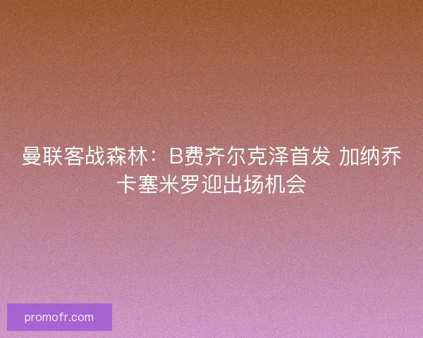 曼联客战森林：B费齐尔克泽首发 加纳乔卡塞米罗迎出场机会