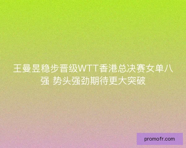 王曼昱稳步晋级WTT香港总决赛女单八强 势头强劲期待更大突破