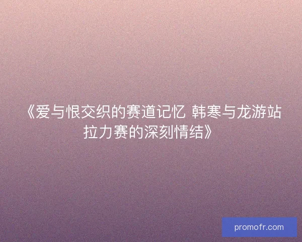 《爱与恨交织的赛道记忆 韩寒与龙游站拉力赛的深刻情结》