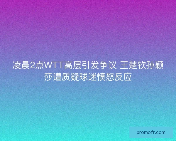 凌晨2点WTT高层引发争议 王楚钦孙颖莎遭质疑球迷愤怒反应