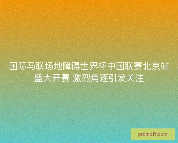 国际马联场地障碍世界杯中国联赛北京站盛大开赛 激烈角逐引发关注