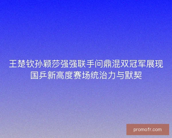 王楚钦孙颖莎强强联手问鼎混双冠军展现国乒新高度赛场统治力与默契