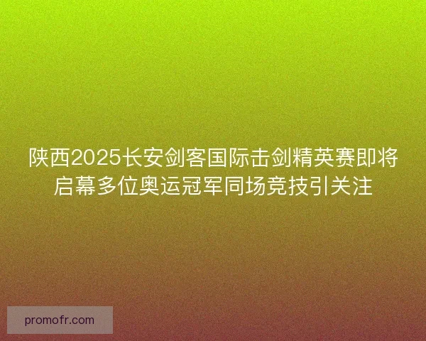 陕西2025长安剑客国际击剑精英赛即将启幕多位奥运冠军同场竞技引关注