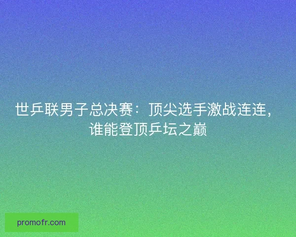 世乒联男子总决赛：顶尖选手激战连连，谁能登顶乒坛之巅