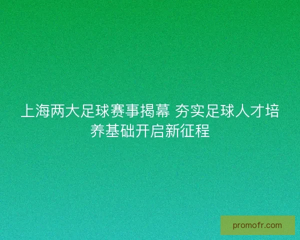 上海两大足球赛事揭幕 夯实足球人才培养基础开启新征程